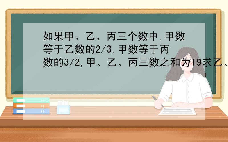 如果甲、乙、丙三个数中,甲数等于乙数的2/3,甲数等于丙数的3/2,甲、乙、丙三数之和为19求乙、丙两数之和减去甲数的差