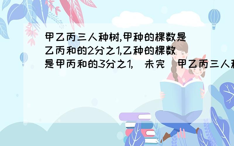 甲乙丙三人种树,甲种的棵数是乙丙和的2分之1,乙种的棵数是甲丙和的3分之1,(未完）甲乙丙三人种树,甲种的棵数是乙丙和的2分之1,乙种的棵数是甲丙和的3分之1,已知丙种了130棵,求甲乙各种多