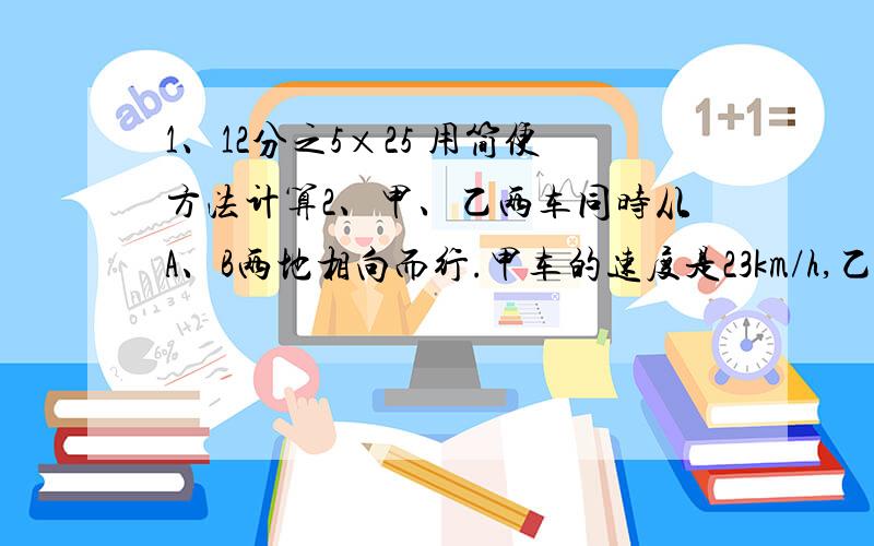 1、12分之5×25 用简便方法计算2、甲、乙两车同时从A、B两地相向而行.甲车的速度是23km/h,乙车的速度是27km/h.5分之3h后两车会相遇吗?