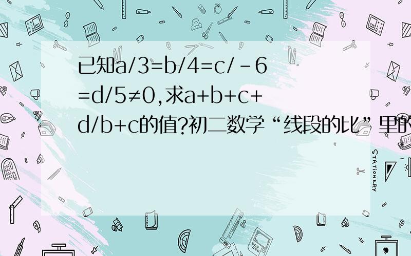 已知a/3=b/4=c/－6=d/5≠0,求a+b+c+d/b+c的值?初二数学“线段的比”里的