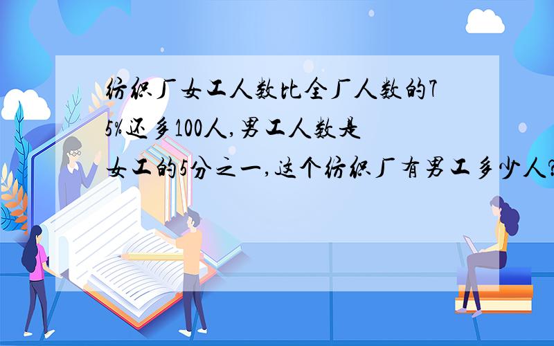 纺织厂女工人数比全厂人数的75%还多100人,男工人数是女工的5分之一,这个纺织厂有男工多少人?我主要是希望能够知道每步算式的意思！