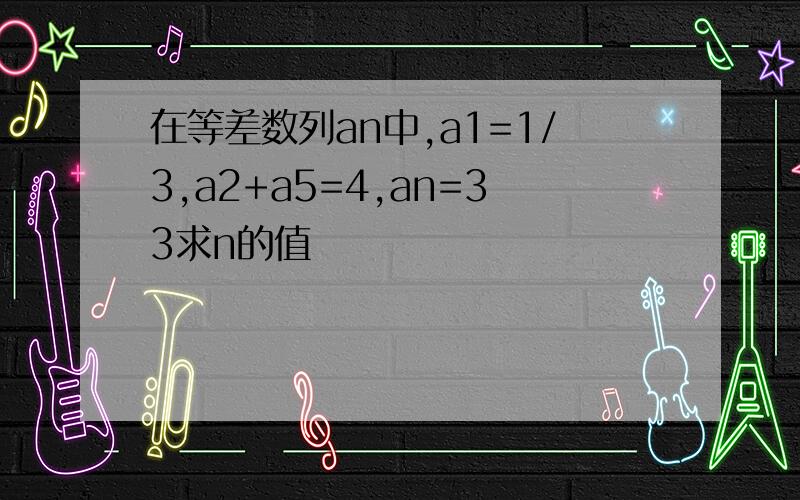 在等差数列an中,a1=1/3,a2+a5=4,an=33求n的值