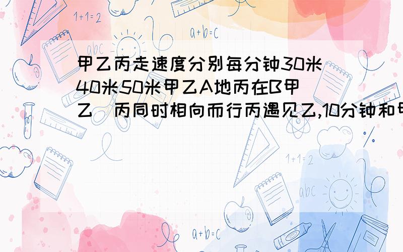 甲乙丙走速度分别每分钟30米40米50米甲乙A地丙在B甲乙\丙同时相向而行丙遇见乙,10分钟和甲相遇,AB地有几米