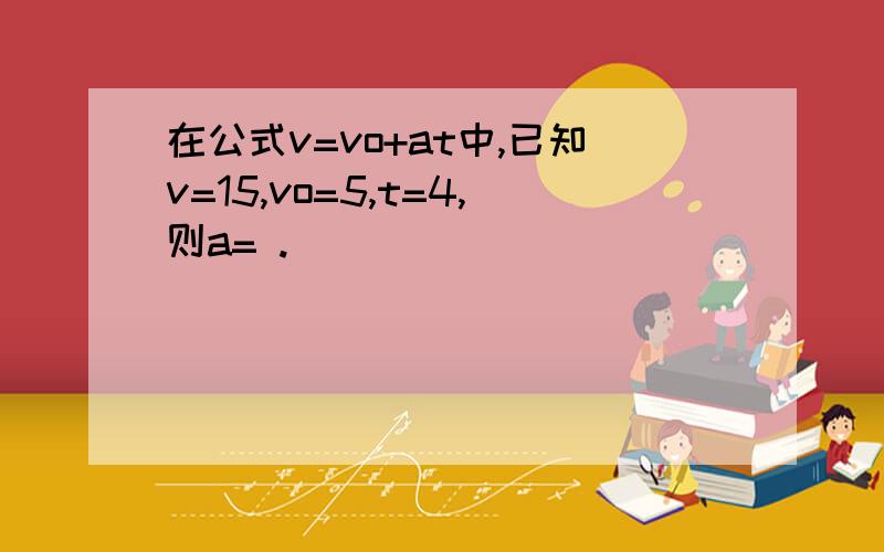 在公式v=vo+at中,已知v=15,vo=5,t=4,则a= .