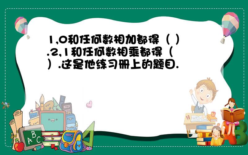 1,0和任何数相加都得（ ）.2,1和任何数相乘都得（ ）.这是他练习册上的题目.