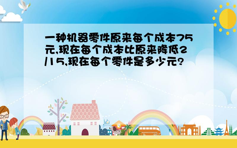 一种机器零件原来每个成本75元,现在每个成本比原来降低2/15,现在每个零件是多少元?