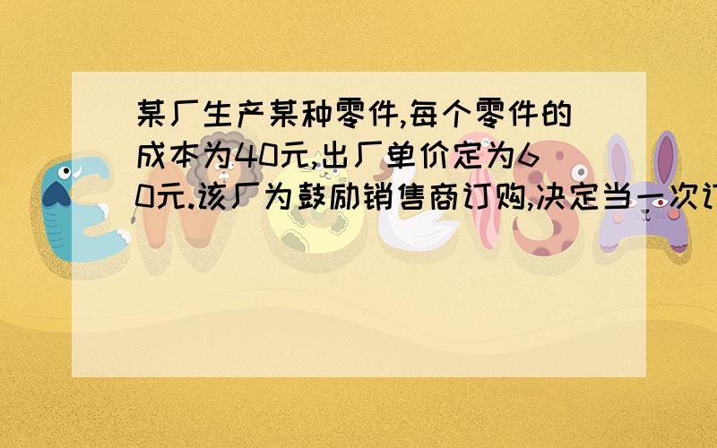 某厂生产某种零件,每个零件的成本为40元,出厂单价定为60元.该厂为鼓励销售商订购,决定当一次订购量...某厂生产某种零件,每个零件的成本为40元,出厂单价定为60元.该厂为鼓励销售商订购,决