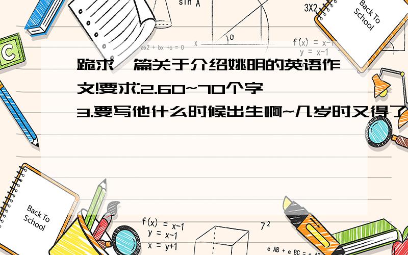 跪求一篇关于介绍姚明的英语作文!要求:2.60~70个字3.要写他什么时候出生啊~几岁时又得了什么奖啊~...等等等等.4.仿照初二人教版英语书第九单元5.句型:sb.started doing sth.when he was XX years old.