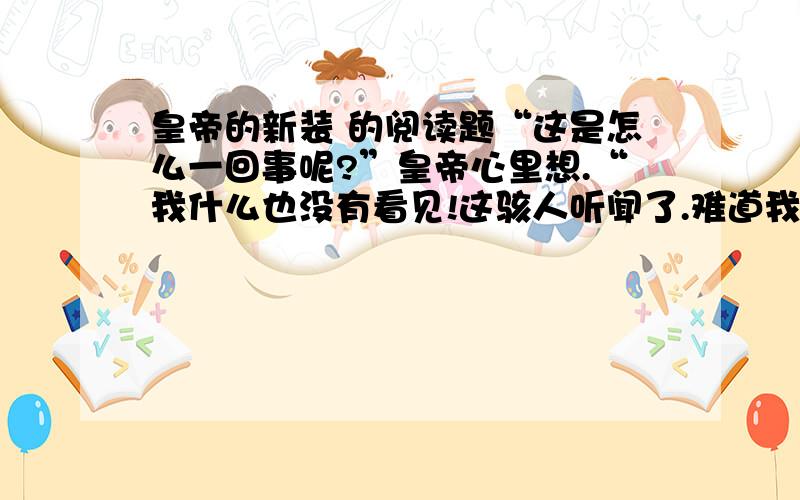 皇帝的新装 的阅读题“这是怎么一回事呢?”皇帝心里想.“我什么也没有看见!这骇人听闻了.难道我是一个愚蠢的人吗?难道我不配做皇帝吗?这可是最可怕的事情.” “哎呀,真是美极了!”皇