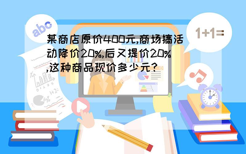 某商店原价400元,商场搞活动降价20%,后又提价20%,这种商品现价多少元?