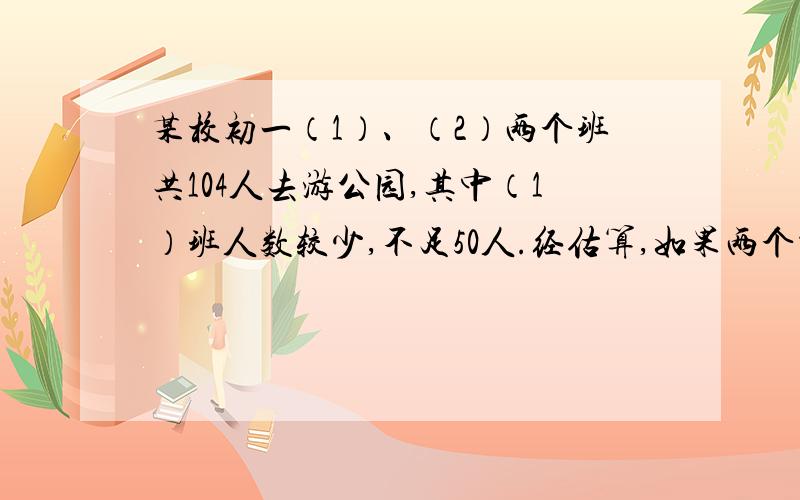 某校初一（1）、（2）两个班共104人去游公园,其中（1）班人数较少,不足50人.经估算,如果两个都以班为购票张数 50张 51～100张 100张以上每张票的价格 13元 11元 9元（1）两班各有多少学生?（2