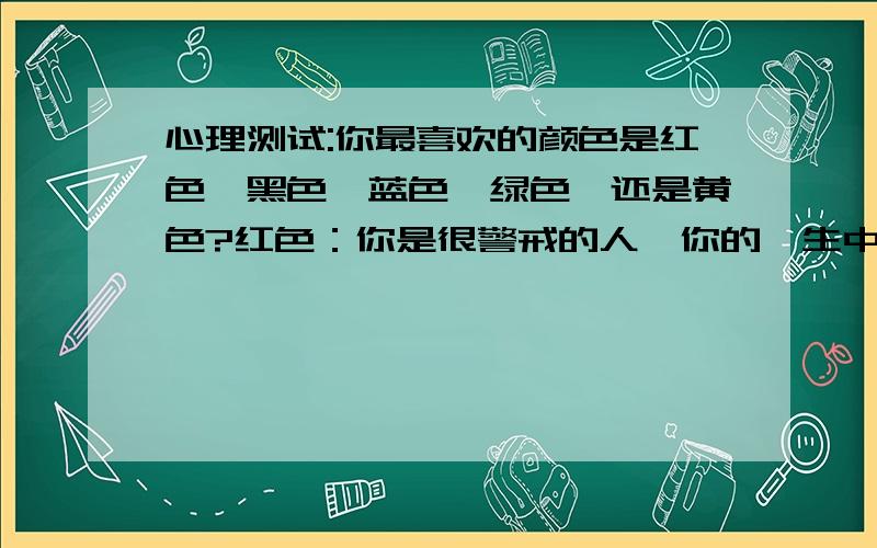 心理测试:你最喜欢的颜色是红色,黑色,蓝色,绿色,还是黄色?红色：你是很警戒的人,你的一生中充满了爱 黑色：你很保守,但很自负 绿色：你的灵魂很散懒,而且你是个比较放松的人 蓝色：你