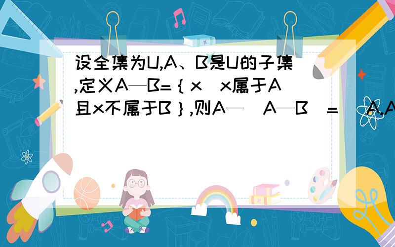 设全集为U,A、B是U的子集,定义A—B=｛x|x属于A且x不属于B｝,则A—（A—B）=（ A.A∪B； B.A∩B； C.B；