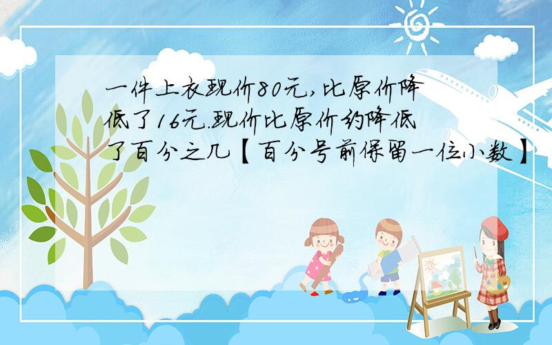 一件上衣现价80元,比原价降低了16元.现价比原价约降低了百分之几【百分号前保留一位小数】