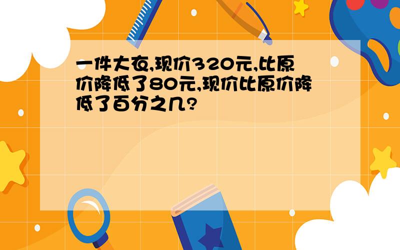 一件大衣,现价320元,比原价降低了80元,现价比原价降低了百分之几?