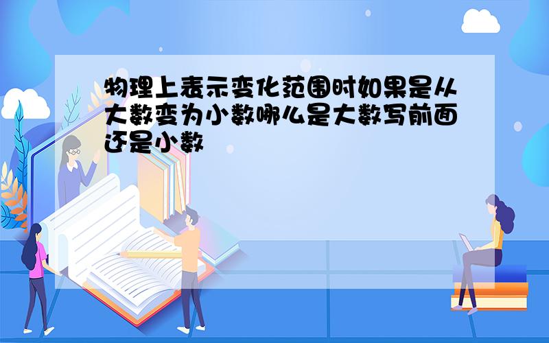 物理上表示变化范围时如果是从大数变为小数哪么是大数写前面还是小数