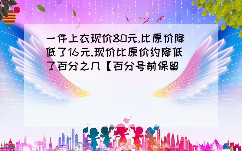 一件上衣现价80元,比原价降低了16元.现价比原价约降低了百分之几【百分号前保留