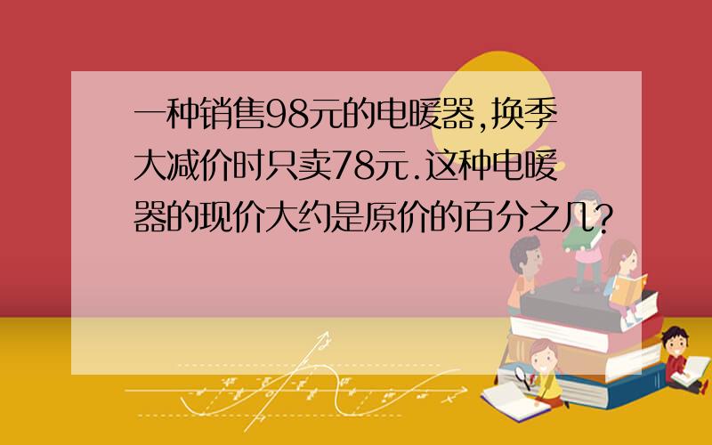 一种销售98元的电暖器,换季大减价时只卖78元.这种电暖器的现价大约是原价的百分之几?