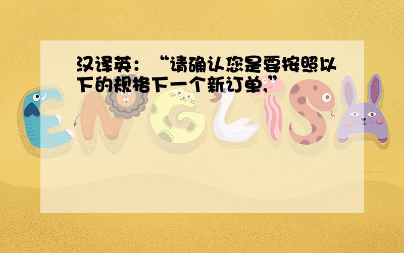 汉译英：“请确认您是要按照以下的规格下一个新订单,”