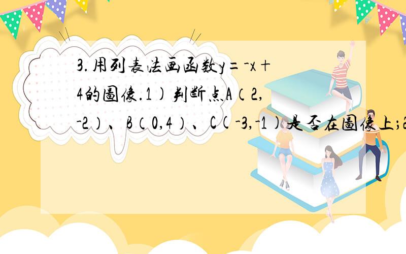 3.用列表法画函数y=-x+4的图像.1)判断点A（2,-2）、B（0,4）、C(-3,-1)是否在图像上；2)求图像上x=1时,y的值；y=5时x的值；3)观察此图像的形状是什么图形?4)写出此函数的图像与x轴、y轴的交点坐标