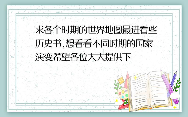 求各个时期的世界地图最进看些历史书,想看看不同时期的国家演变希望各位大大提供下