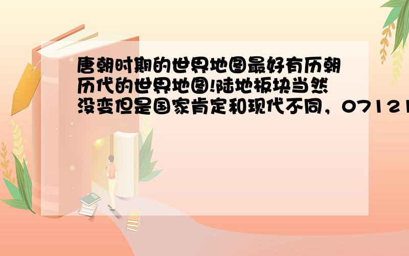 唐朝时期的世界地图最好有历朝历代的世界地图!陆地板块当然没变但是国家肯定和现代不同，071214兄弟写的是亚洲地区，我主要想知道唐朝时期的欧洲国土分布情况。