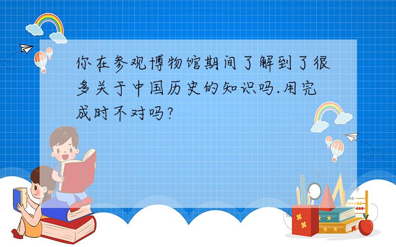 你在参观博物馆期间了解到了很多关于中国历史的知识吗.用完成时不对吗?