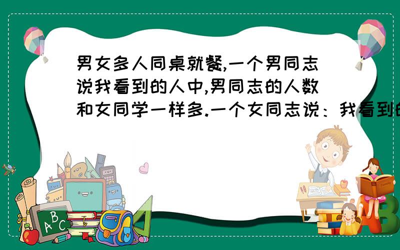 男女多人同桌就餐,一个男同志说我看到的人中,男同志的人数和女同学一样多.一个女同志说：我看到的人,男的人数是女的2倍.“男女同志各有多少