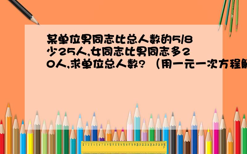 某单位男同志比总人数的5/8少25人,女同志比男同志多20人,求单位总人数? （用一元一次方程解）