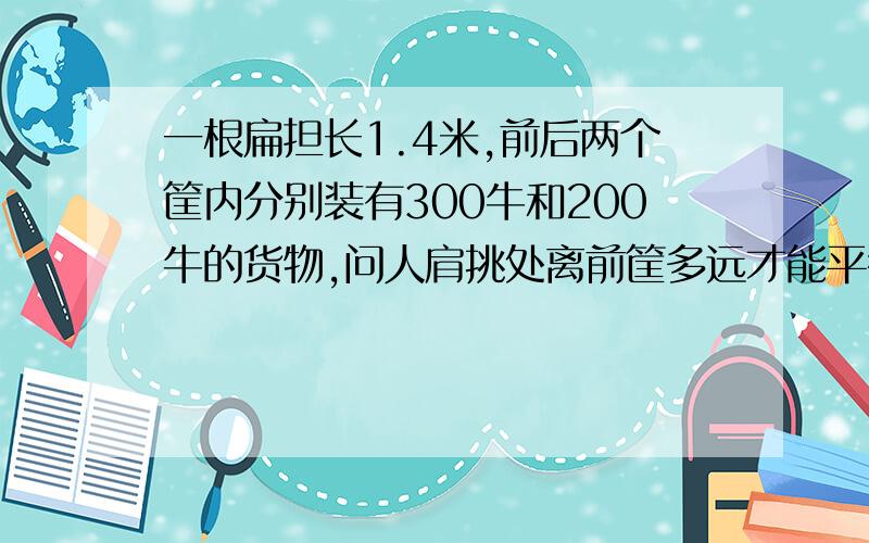 一根扁担长1.4米,前后两个筐内分别装有300牛和200牛的货物,问人肩挑处离前筐多远才能平衡?