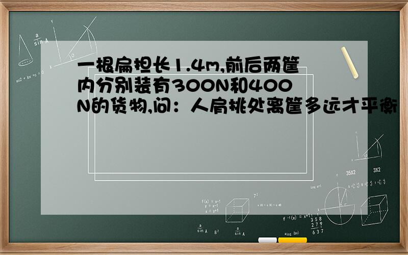 一根扁担长1.4m,前后两筐内分别装有300N和400 N的货物,问：人肩挑处离筐多远才平衡