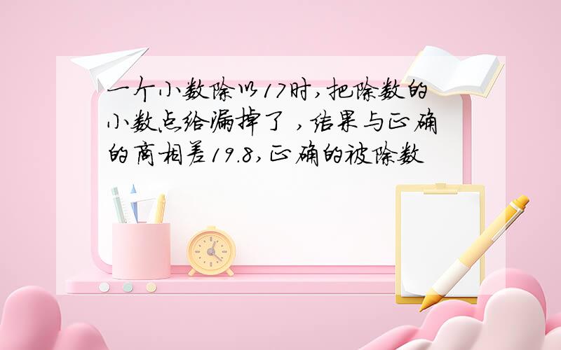 一个小数除以17时,把除数的小数点给漏掉了 ,结果与正确的商相差19.8,正确的被除数