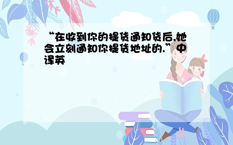 “在收到你的提货通知货后,她会立刻通知你提货地址的.”中译英