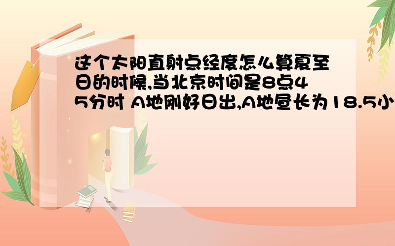 这个太阳直射点经度怎么算夏至日的时候,当北京时间是8点45分时 A地刚好日出,A地昼长为18.5小时,求A地的地理经度