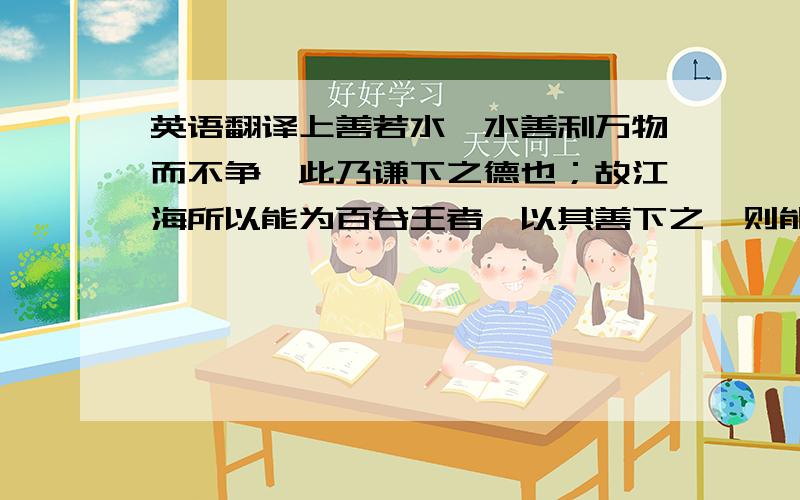 英语翻译上善若水,水善利万物而不争,此乃谦下之德也；故江海所以能为百谷王者,以其善下之,则能为百谷王.天下莫柔弱于水,而攻坚强者莫之能胜,此乃柔德；故柔之胜刚,弱之胜强坚.因其无