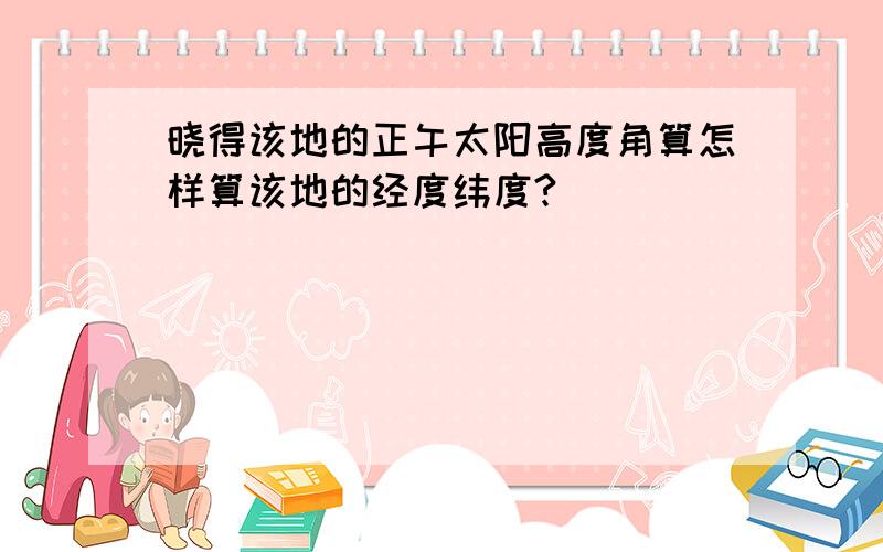 晓得该地的正午太阳高度角算怎样算该地的经度纬度?