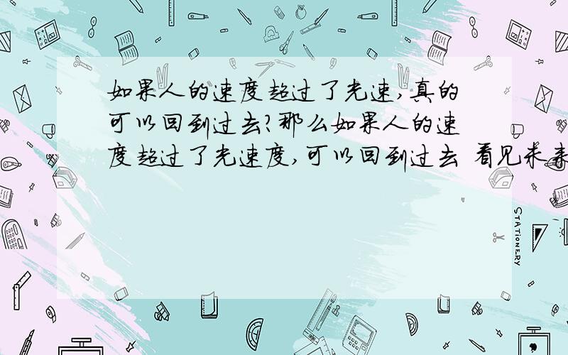 如果人的速度超过了光速,真的可以回到过去?那么如果人的速度超过了光速度,可以回到过去 看见未来?那么人是不是越过越年轻?如果科技真的发达到那种程度,人不是死不了了?那么时间的概