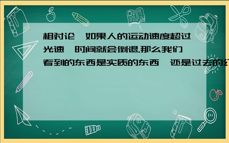 相对论,如果人的运动速度超过光速,时间就会倒退.那么我们看到的东西是实质的东西,还是过去的幻光?