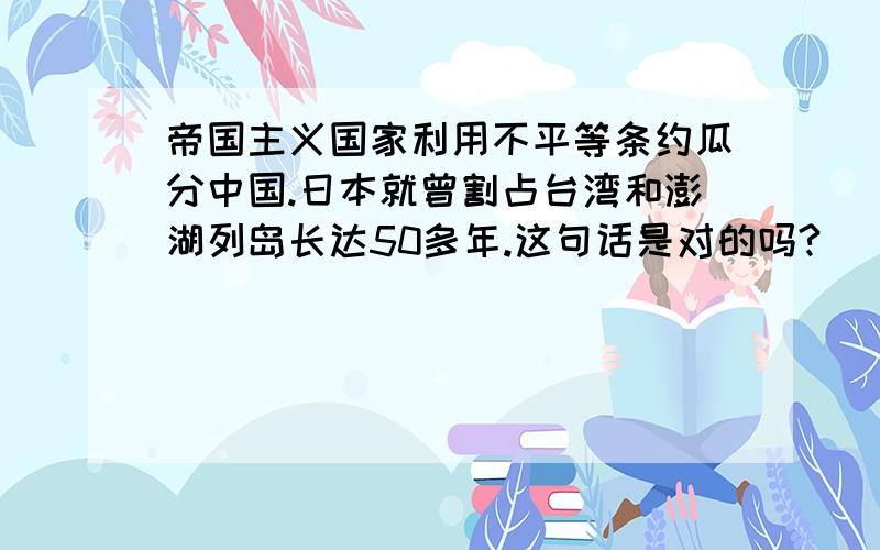 帝国主义国家利用不平等条约瓜分中国.日本就曾割占台湾和澎湖列岛长达50多年.这句话是对的吗?