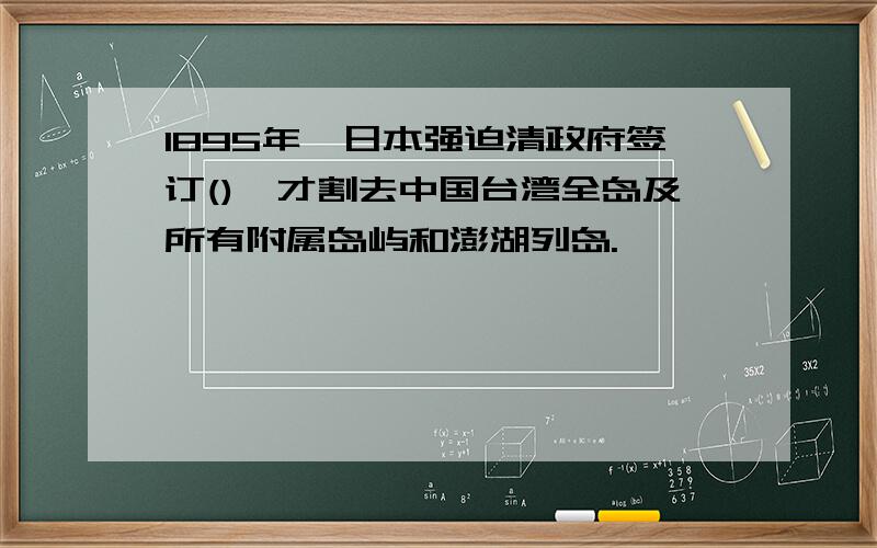 1895年,日本强迫清政府签订(),才割去中国台湾全岛及所有附属岛屿和澎湖列岛.