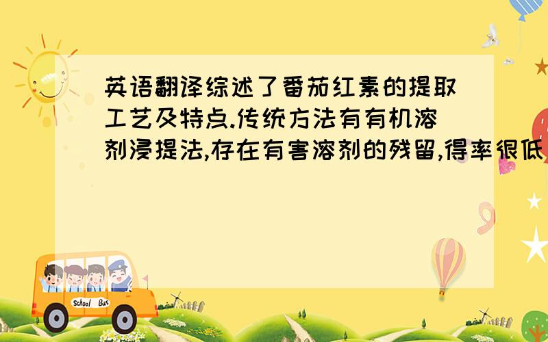 英语翻译综述了番茄红素的提取工艺及特点.传统方法有有机溶剂浸提法,存在有害溶剂的残留,得率很低；近年兴起的有超临界萃取法,无化学溶剂消耗和残留、无污染、避免萃取物在高温下的