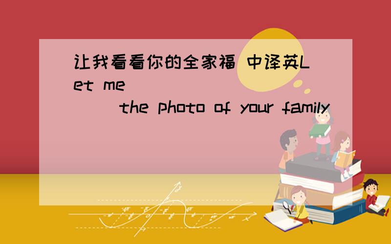 让我看看你的全家福 中译英Let me( )( )( )( )the photo of your family