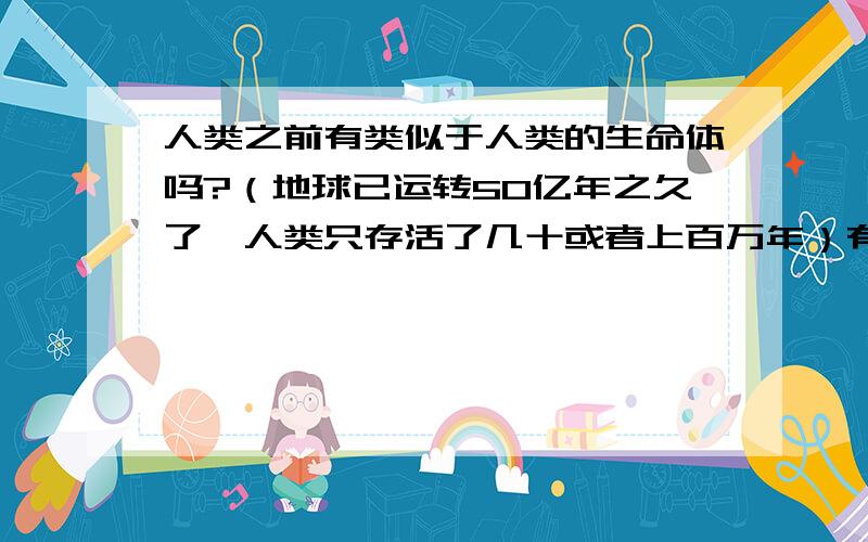 人类之前有类似于人类的生命体吗?（地球已运转50亿年之久了,人类只存活了几十或者上百万年）有研究表明,在过去的5.4亿年里,每隔6200万年地球就会经历一次大的物种灭绝,这就和太阳系偏