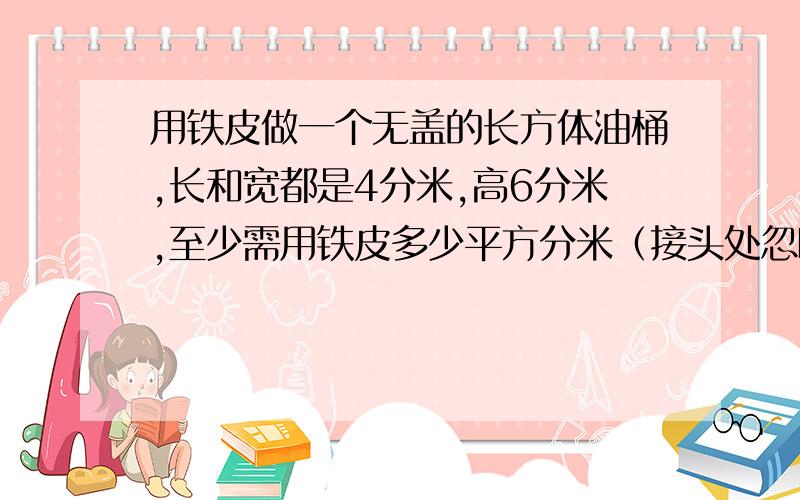 用铁皮做一个无盖的长方体油桶,长和宽都是4分米,高6分米,至少需用铁皮多少平方分米（接头处忽略不计）?在桶内放汽油,若每升汽油重0.82千克,这个油桶最多可装汽油多少千克?