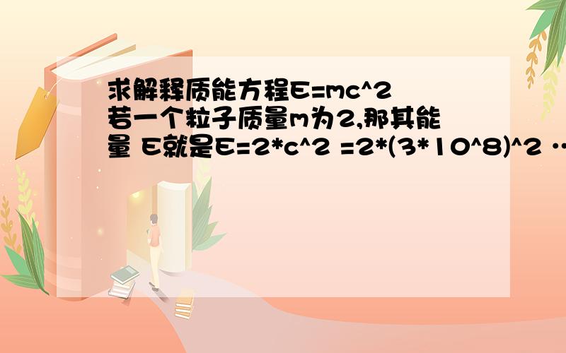 求解释质能方程E=mc^2 若一个粒子质量m为2,那其能量 E就是E=2*c^2 =2*(3*10^8)^2 ……=6*10^10 额 再问下 这个能量是指什么情况下什么东西的能量？