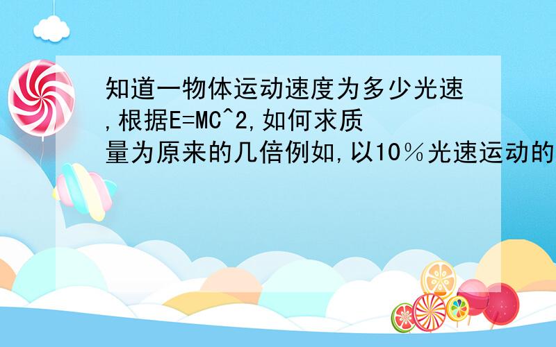 知道一物体运动速度为多少光速,根据E=MC^2,如何求质量为原来的几倍例如,以10％光速运动的物体的质量只比原先增加了0.5％,而以90％光速运动的物体,其质量变得比正常质量的2倍还多.