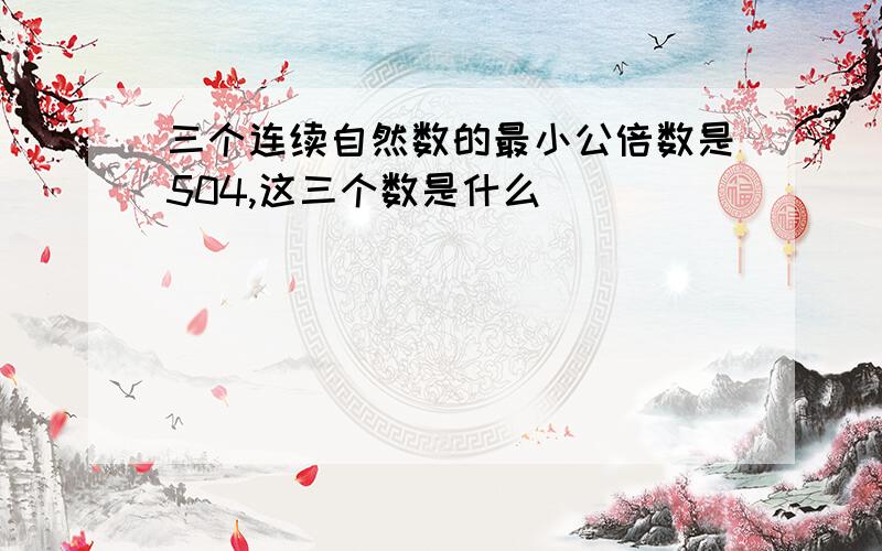 三个连续自然数的最小公倍数是504,这三个数是什么