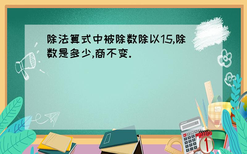 除法算式中被除数除以15,除数是多少,商不变.