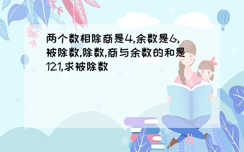 两个数相除商是4,余数是6,被除数,除数,商与余数的和是121,求被除数