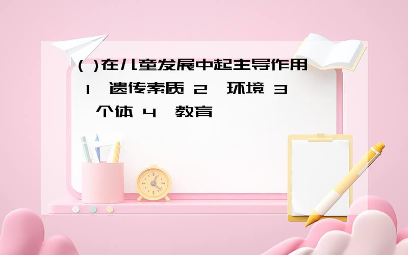 ( )在儿童发展中起主导作用 1、遗传素质 2、环境 3、个体 4、教育